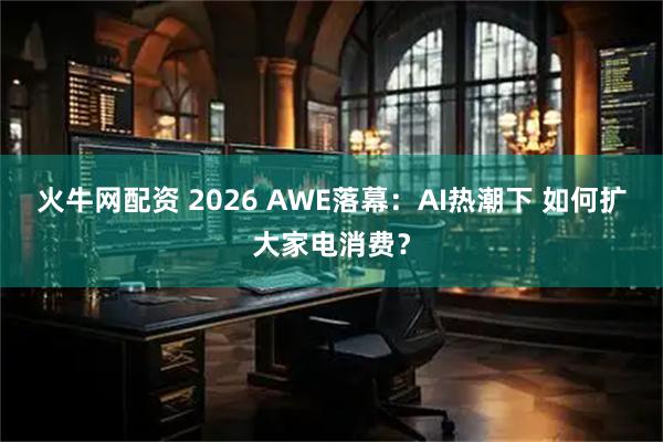 火牛网配资 2026 AWE落幕：AI热潮下 如何扩大家电消费？