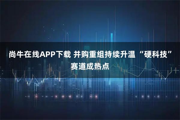 尚牛在线APP下载 并购重组持续升温 “硬科技”赛道成热点