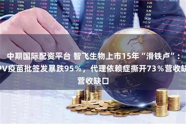 中期国际配资平台 智飞生物上市15年“滑铁卢”：HPV疫苗批签发暴跌95％，代理依赖症撕开73％营收缺口