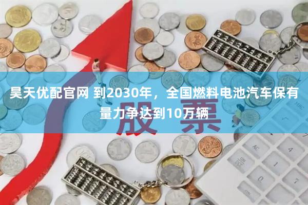 昊天优配官网 到2030年,全国燃料电池汽车保有量力争达到10万辆