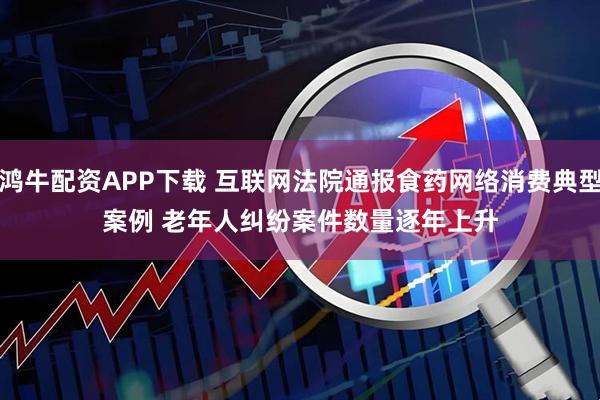 鸿牛配资APP下载 互联网法院通报食药网络消费典型案例 老年人纠纷案件数量逐年上升