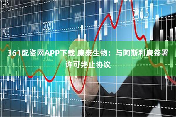 361配资网APP下载 康泰生物：与阿斯利康签署许可终止协议