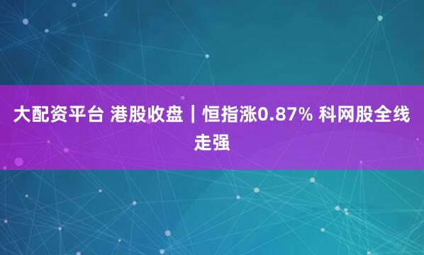 大配资平台 港股收盘｜恒指涨0.87% 科网股全线走强