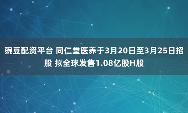 豌豆配资平台 同仁堂医养于3月20日至3月25日招股 拟全球发售1.08亿股H股