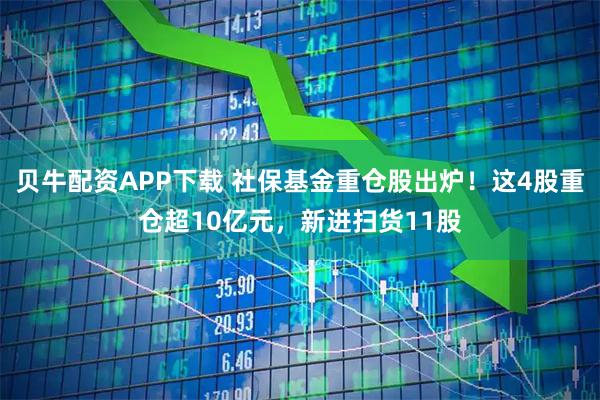 贝牛配资APP下载 社保基金重仓股出炉！这4股重仓超10亿元，新进扫货11股