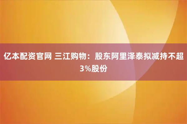 亿本配资官网 三江购物：股东阿里泽泰拟减持不超3%股份