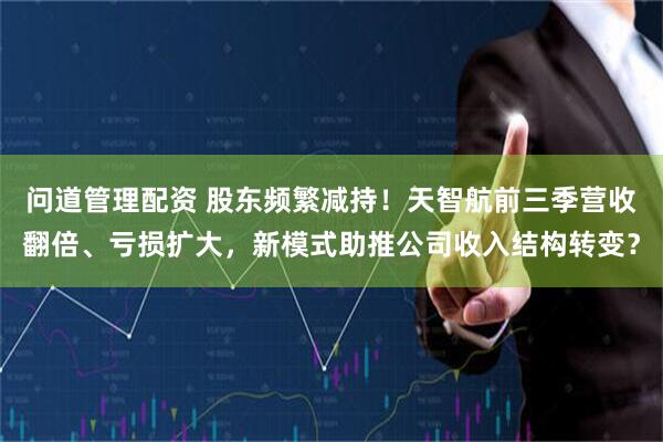 问道管理配资 股东频繁减持！天智航前三季营收翻倍、亏损扩大，新模式助推公司收入结构转变？