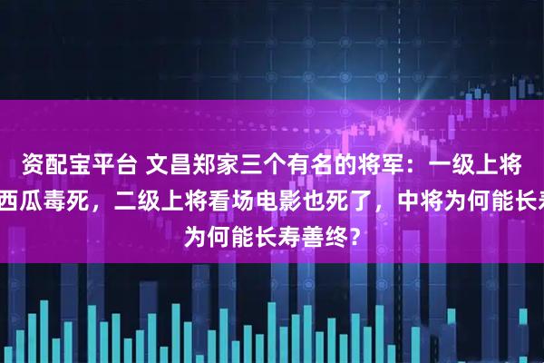 资配宝平台 文昌郑家三个有名的将军:一级上将被半块西瓜毒死,二级上将看场电影也死了,中将为何能长寿善终?