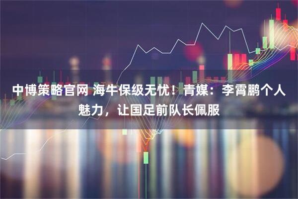 中博策略官网 海牛保级无忧！青媒：李霄鹏个人魅力，让国足前队长佩服