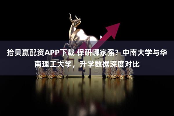 拾贝赢配资APP下载 保研哪家强？中南大学与华南理工大学，升学数据深度对比