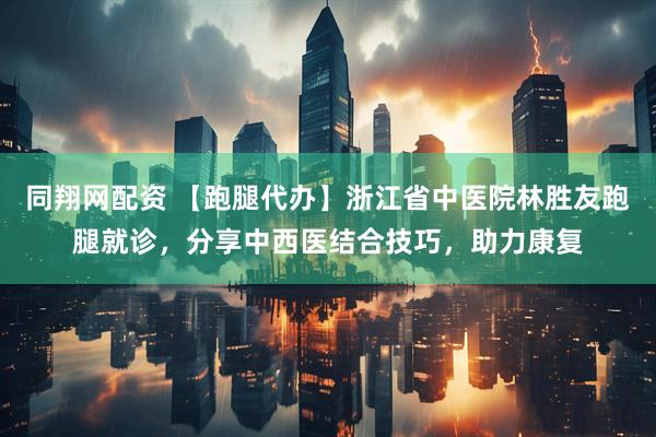 同翔网配资 【跑腿代办】浙江省中医院林胜友跑腿就诊，分享中西医结合技巧，助力康复