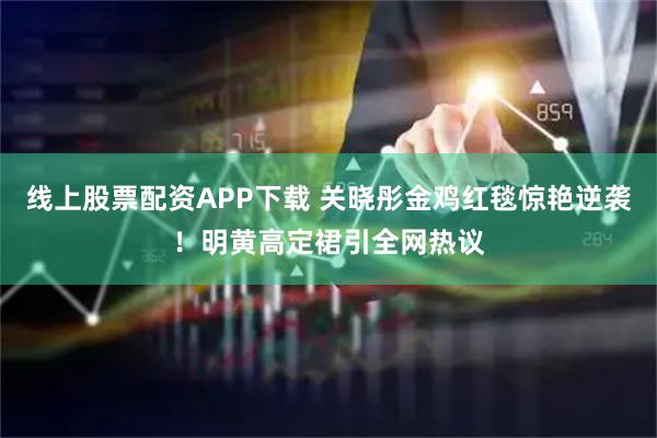 线上股票配资APP下载 关晓彤金鸡红毯惊艳逆袭!明黄高定裙引全网热议