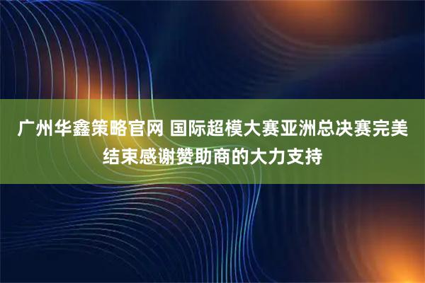 广州华鑫策略官网 国际超模大赛亚洲总决赛完美结束感谢赞助商的大力支持