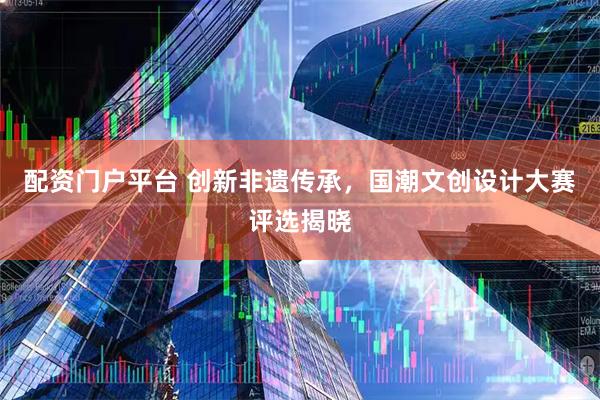 配资门户平台 创新非遗传承，国潮文创设计大赛评选揭晓