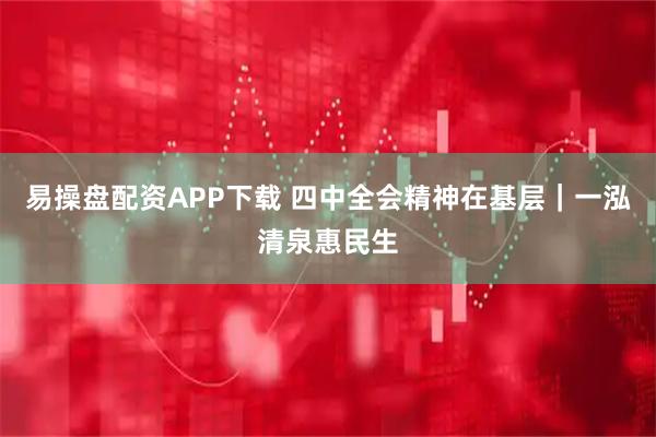 易操盘配资APP下载 四中全会精神在基层｜一泓清泉惠民生