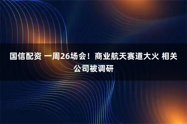 国信配资 一周26场会！商业航天赛道大火 相关公司被调研