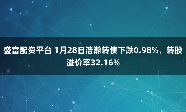盛富配资平台 1月28日浩瀚转债下跌0.98%，转股溢价率32.16%