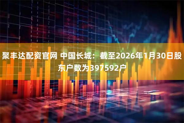 聚丰达配资官网 中国长城：截至2026年1月30日股东户数为397592户