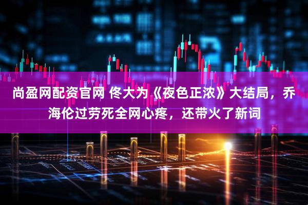 尚盈网配资官网 佟大为《夜色正浓》大结局，乔海伦过劳死全网心疼，还带火了新词