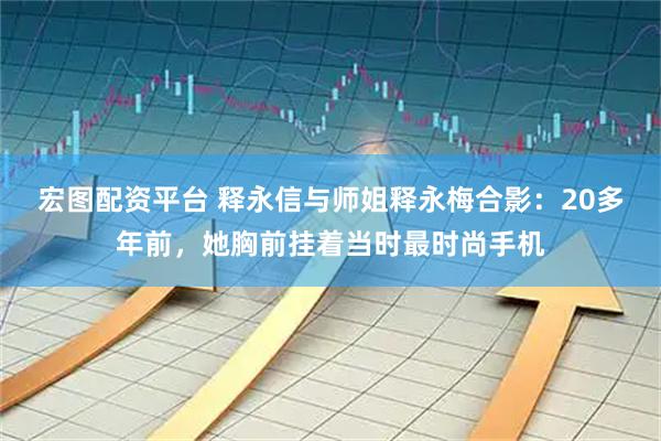 宏图配资平台 释永信与师姐释永梅合影：20多年前，她胸前挂着当时最时尚手机