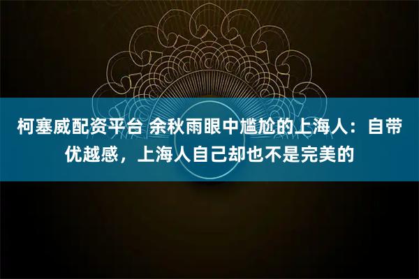 柯塞威配资平台 余秋雨眼中尴尬的上海人:自带优越感,上海人自己却也不是完美的