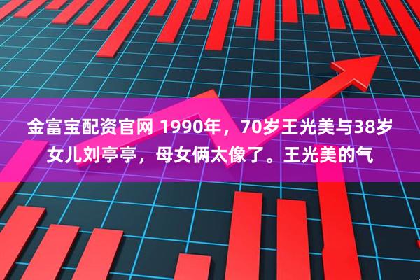 金富宝配资官网 1990年，70岁王光美与38岁女儿刘亭亭，母女俩太像了。王光美的气