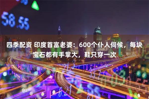 四季配资 印度首富老婆:600个仆人伺候,每块宝石都有手掌大,鞋只穿一次