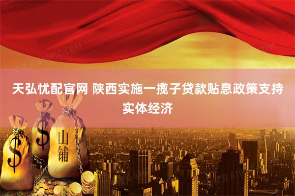 天弘忧配官网 陕西实施一揽子贷款贴息政策支持实体经济