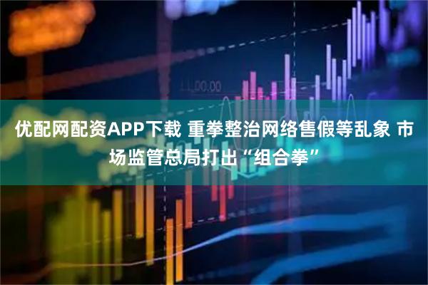 优配网配资APP下载 重拳整治网络售假等乱象 市场监管总局打出“组合拳”