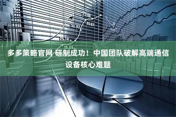 多多策略官网 研制成功！中国团队破解高端通信设备核心难题