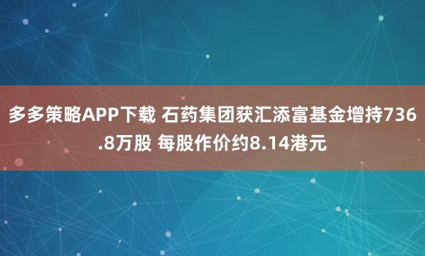 多多策略APP下载 石药集团获汇添富基金增持736.8万股 每股作价约8.14港元