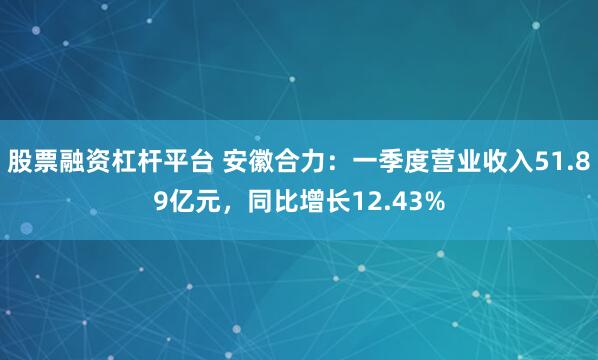 股票融资杠杆平台 安徽合力：一季度营业收入51.89亿元，同比增长12.43%